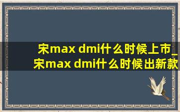 宋max dmi什么时候上市_宋max dmi什么时候出新款